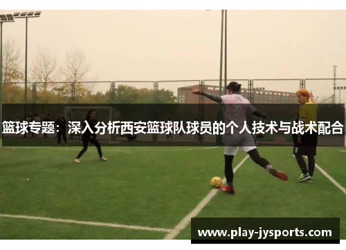 篮球专题：深入分析西安篮球队球员的个人技术与战术配合